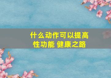 什么动作可以提高性功能 健康之路